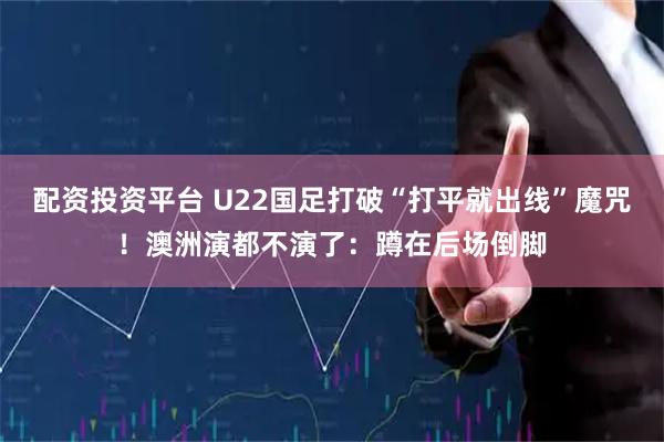 配资投资平台 U22国足打破“打平就出线”魔咒！澳洲演都不演了：蹲在后场倒脚