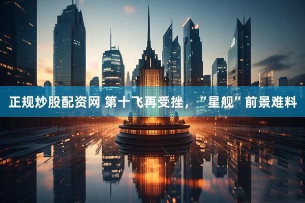 正规炒股配资网 第十飞再受挫，“星舰”前景难料