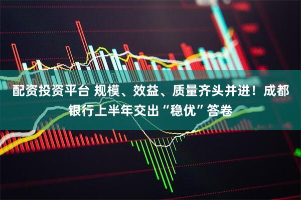 配资投资平台 规模、效益、质量齐头并进！成都银行上半年交出“稳优”答卷
