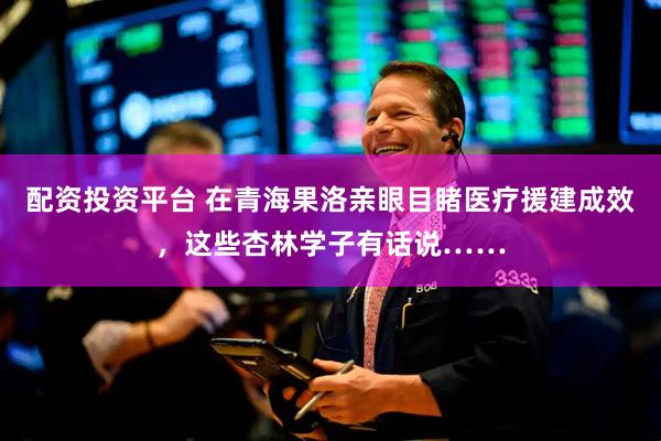 配资投资平台 在青海果洛亲眼目睹医疗援建成效，这些杏林学子有话说……
