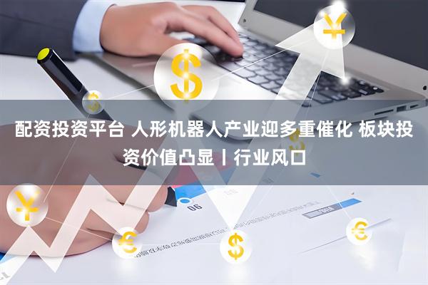 配资投资平台 人形机器人产业迎多重催化 板块投资价值凸显丨行业风口
