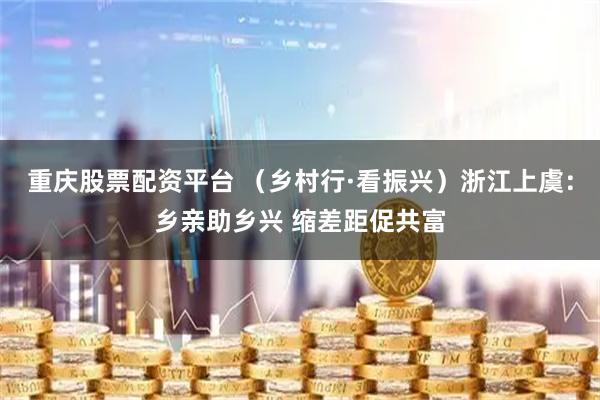 重庆股票配资平台 （乡村行·看振兴）浙江上虞：乡亲助乡兴 缩差距促共富
