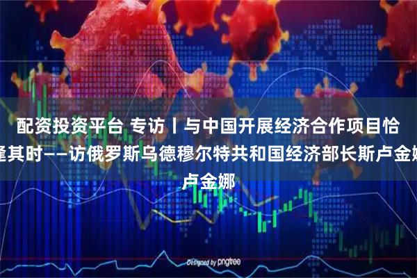 配资投资平台 专访丨与中国开展经济合作项目恰逢其时——访俄罗斯乌德穆尔特共和国经济部长斯卢金娜