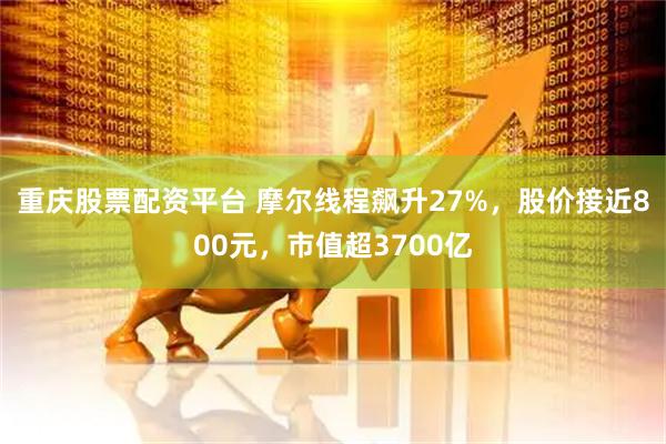 重庆股票配资平台 摩尔线程飙升27%,股价接近800元,市值超3700亿
