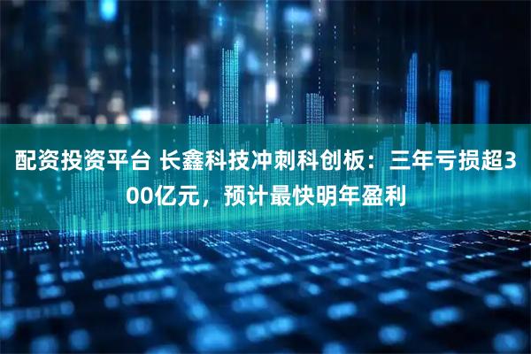 配资投资平台 长鑫科技冲刺科创板:三年亏损超300亿元,预计最快明年盈利
