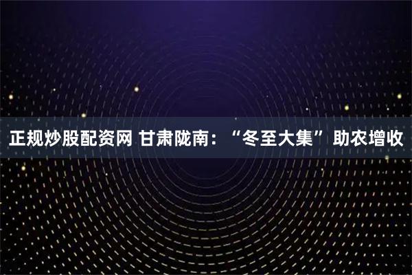 正规炒股配资网 甘肃陇南：“冬至大集” 助农增收