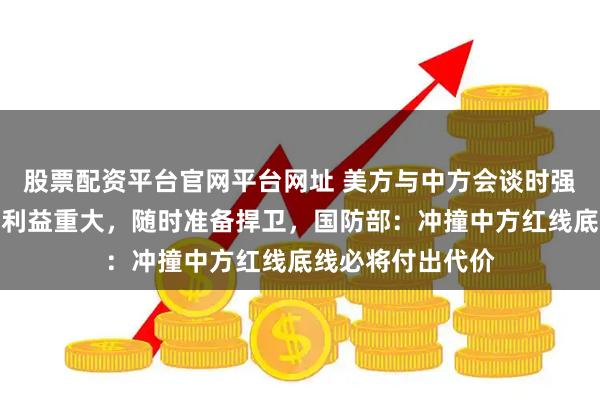 股票配资平台官网平台网址 美方与中方会谈时强调美在印太地区利益重大，随时准备捍卫，国防部：冲撞中方红线底线必将付出代价