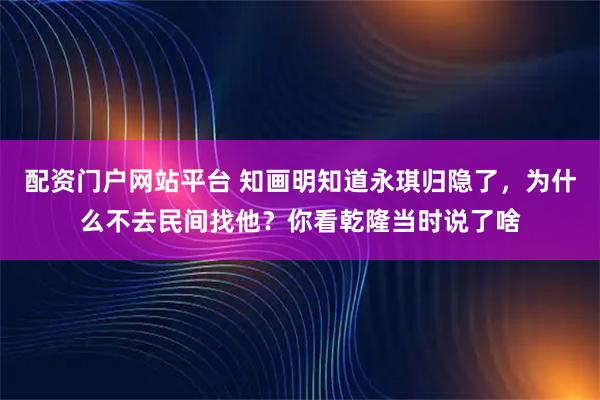 配资门户网站平台 知画明知道永琪归隐了，为什么不去民间找他？你看乾隆当时说了啥