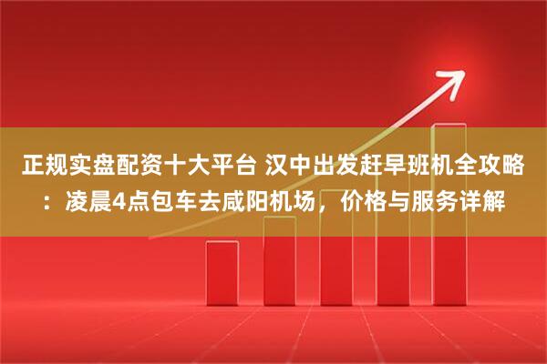 正规实盘配资十大平台 汉中出发赶早班机全攻略：凌晨4点包车去咸阳机场，价格与服务详解