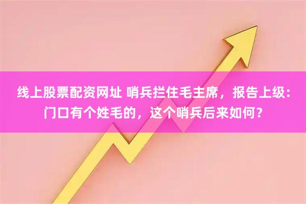线上股票配资网址 哨兵拦住毛主席,报告上级:门口有个姓毛的,这个哨兵后来如何?