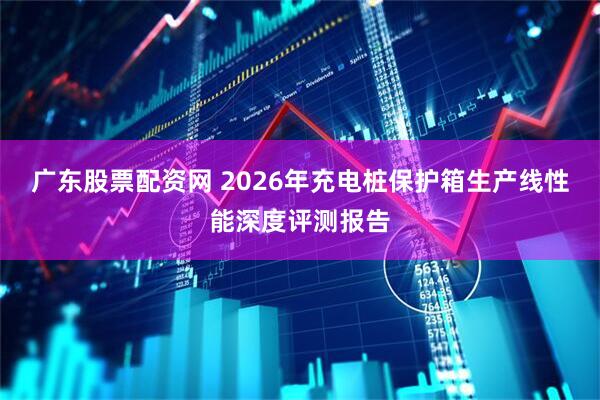 广东股票配资网 2026年充电桩保护箱生产线性能深度评测报告
