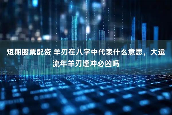 短期股票配资 羊刃在八字中代表什么意思，大运流年羊刃逢冲必凶吗