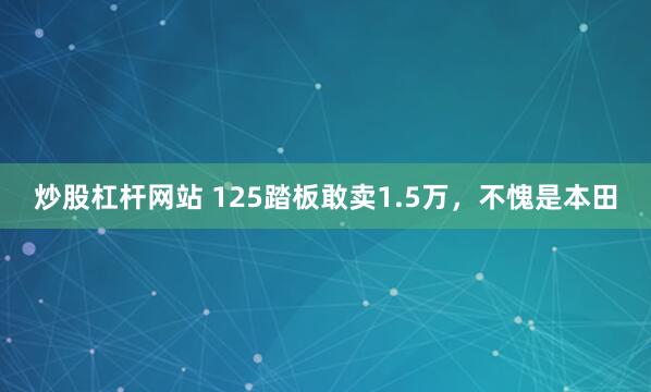 炒股杠杆网站 125踏板敢卖1.5万，不愧是本田