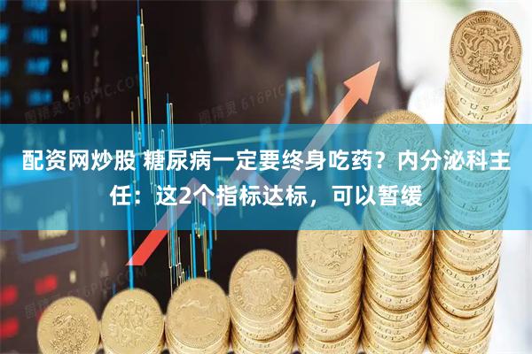 配资网炒股 糖尿病一定要终身吃药？内分泌科主任：这2个指标达标，可以暂缓