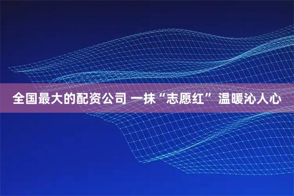 全国最大的配资公司 一抹“志愿红” 温暖沁人心