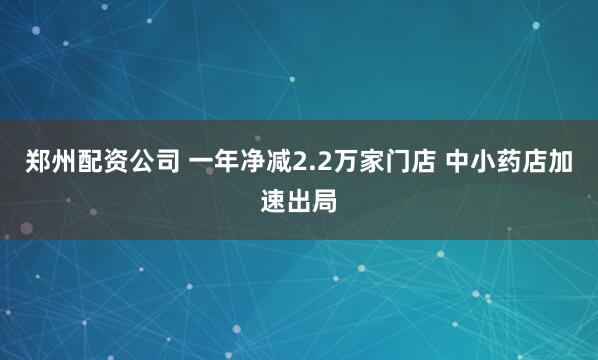 郑州配资公司 一年净减2.2万家门店 中小药店加速出局