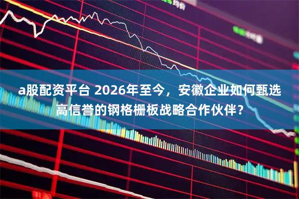 a股配资平台 2026年至今，安徽企业如何甄选高信誉的钢格栅板战略合作伙伴？