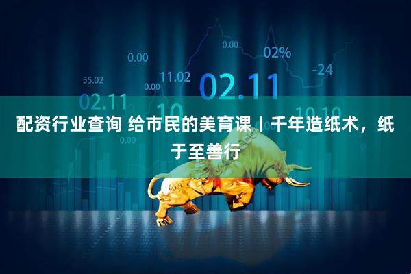 配资行业查询 给市民的美育课丨千年造纸术，纸于至善行