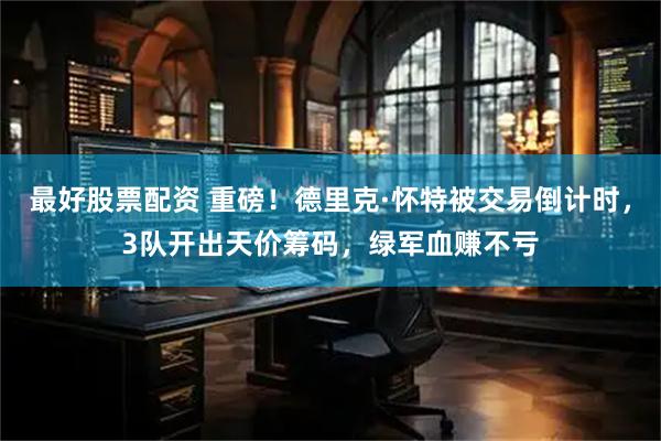 最好股票配资 重磅！德里克·怀特被交易倒计时，3队开出天价筹码，绿军血赚不亏