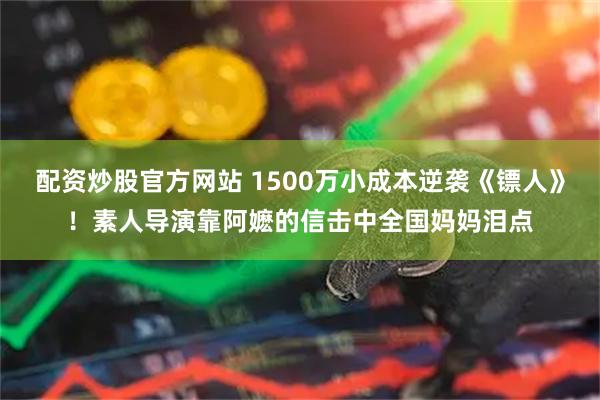 配资炒股官方网站 1500万小成本逆袭《镖人》！素人导演靠阿嬷的信击中全国妈妈泪点