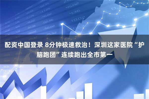 配资中国登录 8分钟极速救治！深圳这家医院“护脑跑团”连续跑出全市第一