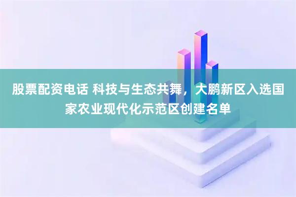 股票配资电话 科技与生态共舞，大鹏新区入选国家农业现代化示范区创建名单