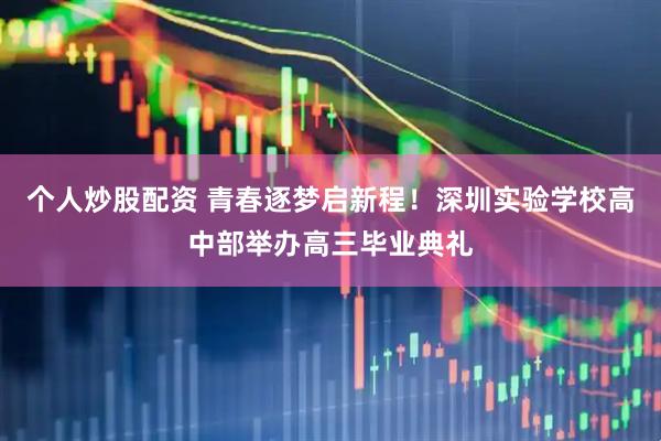 个人炒股配资 青春逐梦启新程！深圳实验学校高中部举办高三毕业典礼
