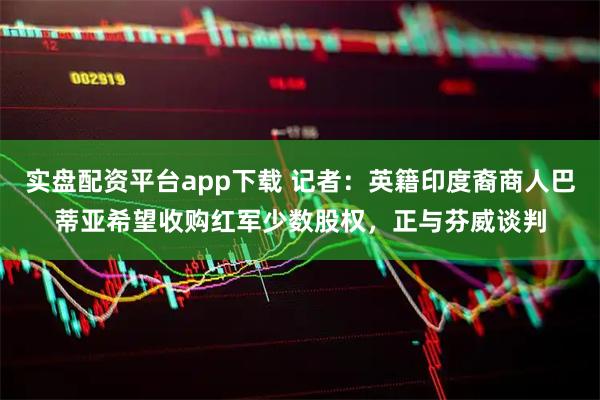 实盘配资平台app下载 记者：英籍印度裔商人巴蒂亚希望收购红军少数股权，正与芬威谈判