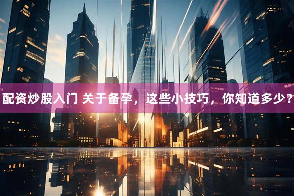 配资炒股入门 关于备孕，这些小技巧，你知道多少？