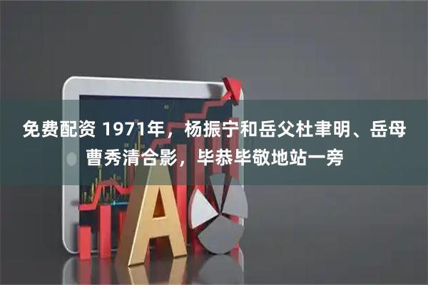 免费配资 1971年，杨振宁和岳父杜聿明、岳母曹秀清合影，毕恭毕敬地站一旁