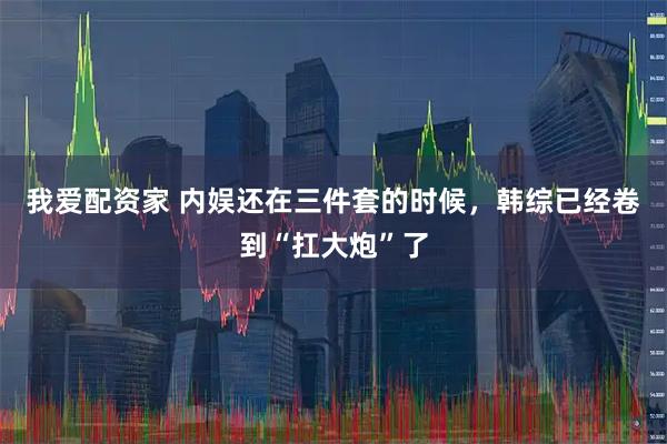 我爱配资家 内娱还在三件套的时候，韩综已经卷到“扛大炮”了