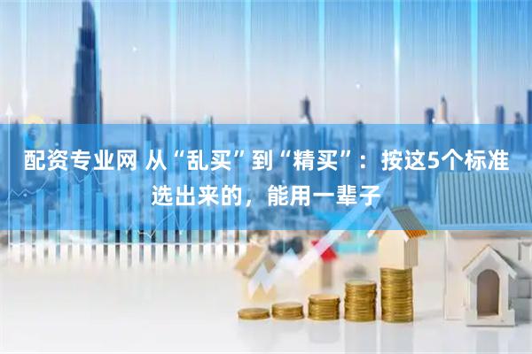 配资专业网 从“乱买”到“精买”：按这5个标准选出来的，能用一辈子
