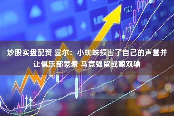 炒股实盘配资 塞尔：小蜘蛛损害了自己的声誉并让俱乐部蒙羞 马竞强留或酿双输