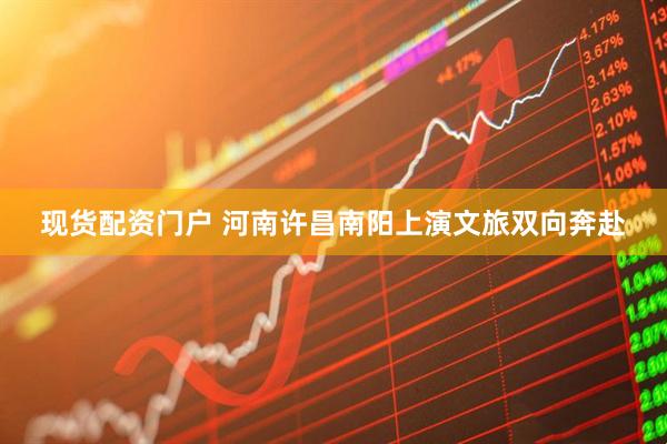 现货配资门户 河南许昌南阳上演文旅双向奔赴